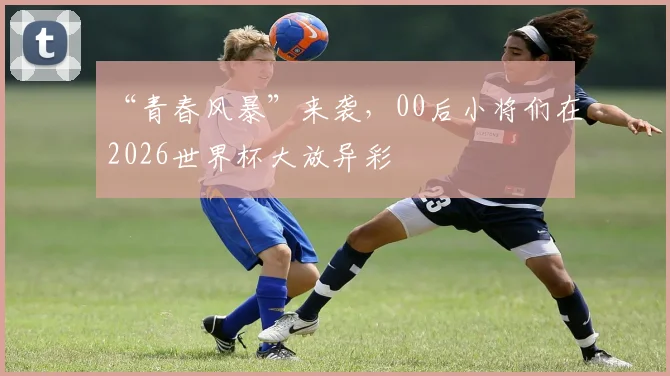 “青春风暴”来袭,00后小将们在2026世界杯大放异彩