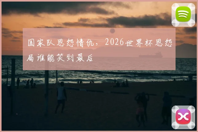 国家队恩怨情仇，2026世界杯恩怨局谁能笑到最后