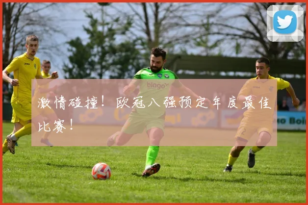 激情碰撞!欧冠八强预定年度最佳比赛!