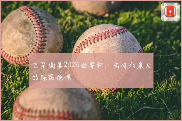 巨星谢幕2026世界杯，老将们最后的绿茵绝唱