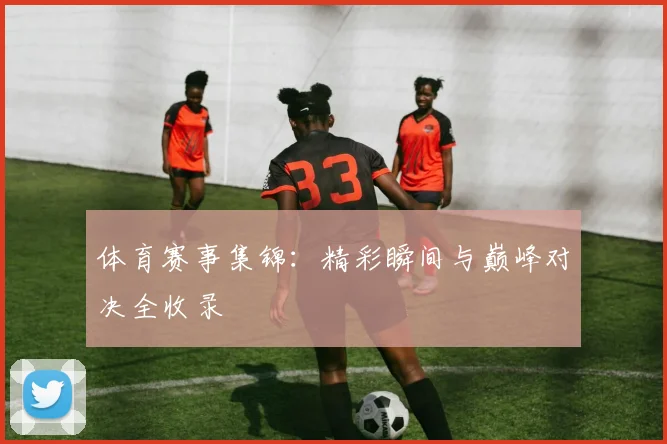 体育赛事集锦:精彩瞬间与巅峰对决全收录