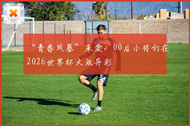 “青春风暴”来袭，00后小将们在2026世界杯大放异彩